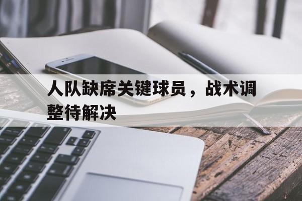 人队缺席关键球员，战术调整待解决