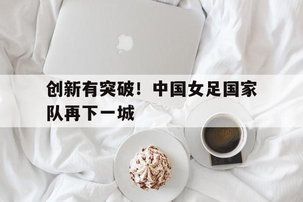 创新有突破！中国女足国家队再下一城